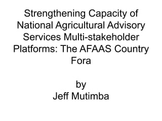 Strengthening Capacity of
 National Agricultural Advisory
  Services Multi-stakeholder
Platforms: The AFAAS Country
             Fora

               by
         Jeff Mutimba
 
