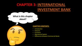 CHAPTER 3: INTERNATIONAL
INVESTMENT BANK
What is this chapter
about?
• Introduction
• Features
• Functions
• Operational System
• Differences between Commercial Banks
CHAPTER CONTENTS:
 
