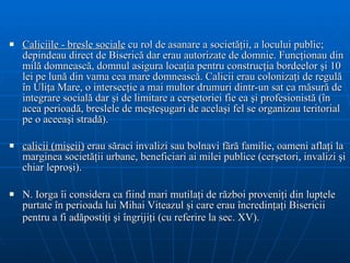 Caliciile - bresle sociale  cu rol de asanare a societăţii, a locului public; depindeau direct de Biserică dar erau autorizate de domnie. Funcţionau din milă domnească, domnul asigura locaţia pentru construcţia bordeelor şi 10 lei pe lună din vama cea mare domnească. Calicii erau colonizaţi de regulă în Uliţa Mare, o intersecţie a mai multor drumuri dintr-un sat ca măsură de integrare socială dar şi de limitare a cerşetoriei fie ea şi profesionistă (în acea perioadă, breslele de meşteşugari de acelaşi fel se organizau teritorial pe o aceeaşi stradă). calicii (mişeii)  erau săraci invalizi sau bolnavi fără familie, oameni aflaţi la marginea societăţii urbane, beneficiari ai milei publice (cerşetori, invalizi şi chiar leproşi).  N. Iorga îi considera ca fiind mari mutilaţi de război proveniţi din luptele purtate în perioada lui Mihai Viteazul şi care erau încredinţaţi Bisericii pentru a fi adăpostiţi şi îngrijiţi (cu referire la sec. XV).   