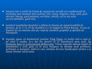 intrarea într-o astfel de formă de organizare socială era condiţionată de existenţa unei anumite boli (şchiop, orb, ciung, fulgerat, olog, surd, gură stricată, beteag, gură puţintea, nevolnic, stricat, cel ce are acea nevoie/epileptic, gură rea). numărul membrilor breslelor a diferit în funcţie de statutul stabilit de domnie, de la 11 la 29 de membrii (11 în timpul lui Petru Rareş). Aveau în fruntea lor un staroste ales pe viaţă de membrii grupului şi aprobat de Mitropolit. l egenda spune că domnitorul justiţiar  Vlad Ţepeş  i-a închis într-o casă şi, pe   când îi ospăta, le-a dat foc pentru c ă  se înmulţiseră prea mult .  Se încăierau între ei şi deveniseră delincvenţi . Totuşi legenda   adaug ă  faptul c ă  domnitorul a avut grij ă  ca în acea încăpere să rămân ă  doar   profitorii, şarlatanii şi pungaşii, indivizi care simulau diverse handicapuri pentru   a-ş i  însuşi foloase necuvenite. 