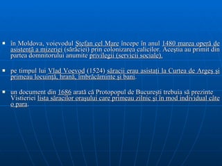î n Moldova, voievodul  Ştefan cel Mare  începe în anul  1480 marea operă de   asistenţă a mizeriei   ( sărăciei )  prin colonizarea calicilor . Aceştia au primit din partea domnitorului  anumite   privilegii  ( servicii sociale).   p e timpul lui  Vlad Vo e vod  (1524)  săracii erau  asistaţi  la Curtea de Argeş şi   primeau locuinţă, hrană, îmbrăcăminte şi bani .  un document din  1686  arată că   Protopopul d e  Bucureşti trebuia să prezinte Vistieriei  lista săracilor oraşului   care primeau  zilnic şi în mod individual  câte o para .  