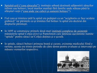 Spitalul-azil (“casa săracului”) : instituţie urbană destinată adăpostirii săracilor infirmi sau bolnavi, locul marilor mutilaţi fără familie unde stăteau până la sfârşitul vieţii (“ casa unde zac calicii şi oamenii bolnavi ”).  Fiul care-şi trimitea tatăl la spital era pedepsit ca un “ucigătoriu ce face ucidere grabnică” iar părintele ce-şi trimitea fiul bolnav la spital era decăzut din drepturile părinteşti. î n 1695 se construiesc primele două mari  instituţii complexe de asistenţă : mănăstirile-spital Colţea ( foto ) şi Pantelimon care deţineau aşezăminte numite “spitale” pentru săraci iar Colţea deţinea şi o şcoală.  în spitale, săracii bolnavi primeau hrană şi cazare, existenţa medicului fiind o raritate, acesta era trimis periodic de către domn pentru evaluare şi intervenţii pe măsura vremurilor respective. 