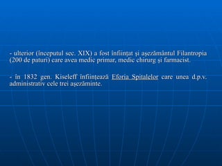 - ulterior (începutul sec. XIX) a fost înfiinţat şi aşezământul Filantropia (200 de paturi) care avea medic primar, medic chirurg şi farmacist. - în 1832 gen. Kiseleff înfiinţează  Eforia Spitalelor  care unea d.p.v. administrativ cele trei aşezăminte.  