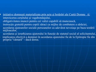 i niţiative domneşti  materializate prin acte şi hotărâri ale Curţii Domnești: interzicerea cerşitului şi vagabondajului, obligativitatea muncii pentru cei valizi capabili să muncească, instrucţie gratuită pentru copiii săraci ca mijloc de combatere a sărăciei, acordarea ajutoarelor sociale persoanelor cu adevărat nevoiaşe pe baza testării mijloacelor, acordarea şi ierarhizarea ajutorului în funcţie de statutul social al solicitantului, -  implicarea efectivă a domniei în acordarea ajutorului fie de la Epitropie fie din propria “cămară” - dacă dorea.  