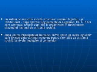un sistem de asistenţă socială structurat, susţinut legislativ şi instituţi onal   - după  apariţia  Regulament elor  Organic e  (1831-1832) care conţineau referiri explicite la organizarea şi funcţionarea sistemului naţional de asistenţă socială.  după  Unirea Principatelor Române   ( 1859 )  apar e   un cadru legislativ  care fixează chiar atribuţii concrete pentru serviciile de asistenţă socială la nivelul judeţelor  şi comunelor . 