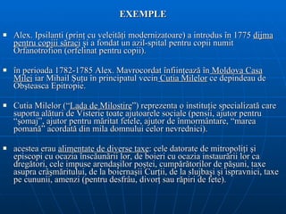 EXEMPLE Alex. Ipsilanti  (prinţ cu veleităţi modernizatoare)  a introdus în 1775  dijma   pentru copiii săraci   ş i a fondat un azil-spital pentru copii numit Orfanotrofion   (orfelinat pentru copii). î n perioada 1782-1785 Ale x.  Mavrocordat înfiinţeaz ă  în  Moldova Casa   Milei  iar Mihail Şuţu în principatul vecin  Cutia Milelor  ce depindea u  de   Obşteasca Epitropie .  Cutia Milelor (“ Lada de Milostire ”) reprezenta o instituţie specializată care suporta alături de Visterie toate ajutoarele sociale (pensii, ajutor pentru “şomaj”, ajutor pentru măritat fetele, ajutor de înmormântare, “marea pomană” acordată din mila domnului celor nevrednici).  acestea  era u   alimentat e   de diverse  taxe : cele datorate de   mitropoliţi şi episcopi cu ocazia înscăun ă rii lor, de boieri cu ocazia instaurării   lor ca dregători, cele impuse arendaşilor poştei, cumpărătorilor de păşuni, taxe   asupra crâşmăritului , de la boiernaşii Curţii, de la slujbaşi şi ispravnici, taxe pe cununii,  amenzi  (pentru desfrâu, divorţ sau răpiri de fete) . 
