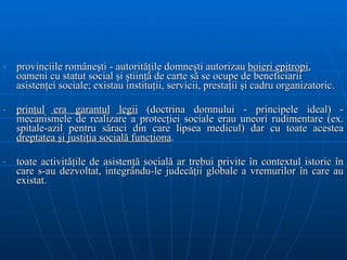 provinciile româneşti - autorităţile domneşti autorizau  boieri epitropi , oameni cu statut social şi ştiinţă de carte să se ocupe de beneficiarii asistenţei sociale; existau instituţii, servicii, prestaţii şi cadru organizatoric. prinţul  era garantul   legii  (doctrina domnului - principel e  ideal)   -  mecanismele de realizare a  protecţiei sociale  erau  uneori  rudimentare  (ex. spitale-azil pentru săraci din care lipsea medicul)  dar cu toate acestea  dreptatea  ş i justi ţ ia social ă  func ţ iona .  t oate activităţile de asistenţă socială ar trebui privite în contextul istoric în   care s-au dezvoltat, integrându-le judecăţii globale a vremurilor în care au existat .  