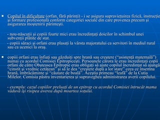 Copilul în dificultate  (orfan, fără părinţi) - i se asigura supravieţuirea fizică, instrucţie şi formare profesională conform categoriei sociale din care provenea precum şi asigurarea moştenirii părinteşti.  - nou-născuţii şi copiii foarte mici erau încredinţaţi doicilor în schimbul unei subvenţii plătite de stat.  - copiii săraci şi orfani erau plasaţi la vârsta majoratului ca servitori în mediul rural sau ca ucenici la oraş.  copiii orfani erau înfiaţi sau găzduiţi spre hrană sau creştere (“asistenţă maternală”) numai cu acordul Comisiei Epitropiceşti. Persoanele cărora le erau încredinţaţi copii orfani de către Obşteasca Epitropie erau obligaţi să ajute copilul încredinţat să ajungă “cinstit şi vrednic cetăţean” şi să le dea “creştere după a lor stare” ceea ce însemna hrană, îmbrăcăminte şi “căutare de boală”. Aceştia primeau “leafă” de la Cutia Milelor. Comisia păstra inventarierea şi supraveghea administrarea averii copilului.  - exemplu: cazul copiilor preluaţi de un epitrop cu acordul Comisiei întrucât mama văduvă îşi risipea averea după moartea soţului.  