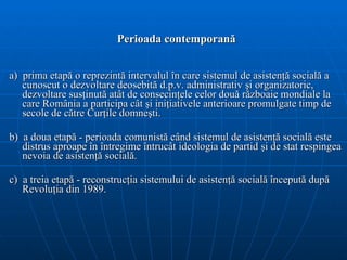 Perioada contemporan ă a)  p rima  etapă   o  reprezintă intervalul în care  sistemul de  asistenţ ă  socială a cunoscut o dezvoltare  deosebită d.p.v.  administrativ şi organizatoric , dezvoltare susţinută atât de consecinţele celor două războaie mondiale la care România a participa cât şi iniţiativele anterioare promulgate timp de secole de către Curţile domneşti.  b)  a doua etapă - perioada comunistă când sistemul de asistenţă socială este distrus aproape în întregime întrucât ideologia de partid şi de stat respingea nevoia de asistenţă socială. c)  a treia etapă - reconstrucţia sistemului de asistenţă socială începută după Revoluţia din 1989.   