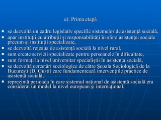 a). Prima etapă se dezvoltă un cadru legislativ specific sistemelor de asistenţă socială, apar instituţii cu atribuţii şi responsabilităţi în sfera asistenţei sociale precum şi instituţii specializate, se dezvoltă reţeaua de asistenţă socială la nivel rural, sunt create servicii specializate pentru persoanele în dificultate, sunt formaţi la nivel universitar specialiştii în asistenţa socială, se dezvoltă cercetări sociologice de către Şcoala Sociologică de la Bucureşti (D. Gusti) care fundamentează intervenţiile practice de asistenţă socială, reprezintă perioada în care sistemul naţional de asistenţă socială era considerat un model la nivel european şi internaţional. 