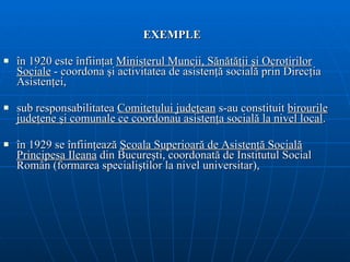 EXEMPLE î n 1920 este înfiinţat  Ministerul Muncii, Sănătăţii şi Ocrotirilor Sociale  -  coordona  şi  activitatea de asistenţă socială prin Direcţia Asistenţei,  sub   responsabilitatea  C omitetului judeţean  s-au constituit  birourile judeţene şi comunale   ce coordonau asistenţa socială la nivel local . î n 1929 se înfiinţează  Şcoala Superioară de Asistenţă Socială Principesa Ileana   din Bucureşti, coordonat ă  de Institutul Social Român  (formarea specialiştilor la nivel universitar) ,  