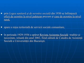 prin  L egea sanitară şi de   ocrotire socială  din 1930 se înfiinţează  oficii de ocrotire la nivel judeţean   precum şi  case de ocrotire la nivel rural , apare o  reţe a  teritorial ă  de   servicii sociale comunitare , î n perioada 1929-1936 a apărut  Revista Asistenţa Social ă   tradiţie şi necesitate,   reluată din anul 2002, fiind editată de Catedra de Asistenţă Socială a Universit ăţii  din Bucureşti . 