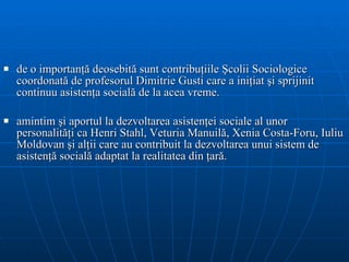 d e o importanţă deosebită sunt contribuţiile Şcolii  S ociologice  coordonată de profesorul  Dimitrie   Gusti care a iniţiat şi sprijinit continuu asistenţa socială  de la acea vreme .  a mintim şi   aportul la dezvoltarea asistenţei sociale al unor personalităţi ca Henri Stahl,   Veturia Manuilă, Xenia Costa-Foru, Iuliu Moldovan şi alţii care au  contribuit la  dezvolta rea  un ui  sistem de asistenţă socială adaptat la realitatea din ţară. 