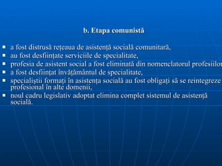 b. Etapa comunistă a fost distrusă reţeaua de asistenţă socială comunitară, au fost desfiinţate serviciile de specialitate, profesia de asistent social a fost eliminată din nomenclatorul profesiilor, a fost desfiinţat învăţământul de specialitate, specialiştii formaţi în asistenţa socială au fost obligaţi să se reintegreze profesional în alte domenii, noul cadru   legislativ adoptat elimina  complet  sistemul de asisten ţă  social ă. 