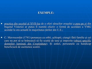 EXEMPLE: p ractica din secolul   al XVII-lea  de a oferi s ă racilor ora ş ului  o para pe zi  din  bugetul V isterie i  ar putea fi   numit ă  efectiv o form ă  de a cordare  a  VMG acordat la ora actuală în majoritatea ţărilor din U.E.;  C. Mavrocordat (1741) poruncea ca orbii, şchiopii, ciungii fără familie şi cei care nu pot să se hrănească să fie scutiţi de taxe şi impozite ( obicei specific domnilor luminaţi din Creştinătate ). Şi astăzi, persoanele cu handicap beneficiază de asemenea scutiri.  