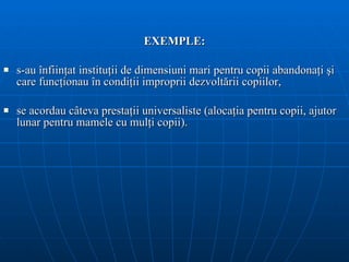 EXEMPLE: s-au înfiinţat instituţii de dimensiuni mari pentru copii abandonaţi şi care funcţionau în condiţii improprii dezvoltării copiilor, se acordau câteva prestaţii universaliste (alocaţia pentru copii, ajutor lunar pentru mamele cu mulţi copii). 