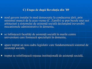 C) Etapa de după Revoluţia din  ’89 noul guvern instalat în mod democratic la conducerea ţării, prin ministrul muncii de la acea vreme (C. Zamfir) se pun bazele unei noi  arhitectur i  a sistemului de asisten ţă  social ă  declan ş ând ireversibil mecanismele administrative în domeniu , s e înfiin ţ eaz ă  facult ăţ i de asisten ţă  social ă  în marile centre universitare  care formează specialiştii în domeniu , apare treptat un nou cadru legislativ care fundamentează sistemul de asistenţă socială,  treptat se reînfiinţează reţeaua instituţională de asistenţă socială,  