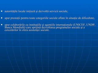 autorit ăţ ile locale ini ţ iaz ă   ş i dezvolt ă  servicii sociale,  apar prestaţii pentru toate categoriile sociale aflate în situaţie de dificultate,  apar colaborările  cu institu ţ iile  ş i agen ţ iile interna ţ ionale (UNICEF,   UNDP, Banca Mondial ă ) care sprijin ă  dezvoltarea programe lor  sociale  şi   a  cercet ă r ilor  în sfera asisten ţ ei sociale . 