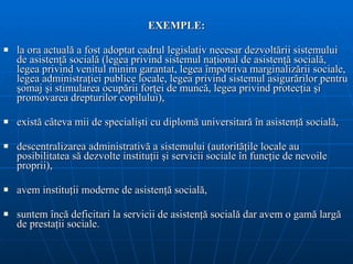 EXEMPLE: l a ora actual ă  a fost adoptat cadrul legislativ necesar dezvolt ă rii sistemului de   asisten ţă  social ă  (legea privind sistemul   na ţ ional de asisten ţă  social ă , legea   privind venitul minim garantat, legea împotriva marginaliz ă rii sociale, lege a  administra ţ iei publice locale, legea privind sistemul asigur ă rilor pentru  ş omaj  ş i   stimularea ocup ă rii for ţ ei de munc ă , legea   privind protec ţ ia  ş i promovarea drepturilor copilului) , e xist ă  câteva mii de   speciali ş ti cu diplom ă  universitar ă  în asisten ţă  social ă , descentralizarea administrativă a sistemului ( autorit ăţ ile locale au   posibilitatea s ă  dezvolte  instituţii şi  servicii sociale în func ţ ie de nevoile proprii ), avem instituţii moderne de asistenţă socială, suntem încă deficitari la servicii de asistenţă socială dar avem o gamă largă de prestaţii sociale. 