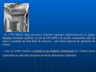 - în 1792 Mihail Şuţu poruncea boierilor epitropi (administratori) ai  Cutiei Milelor  (instituţie publică, un fel de DGASPC) să acorde cerşetorilor câte un taler şi jumătate pe lună bani de mâncare - ţara fiind cuprinsă de epidemie de ciumă.  -  ceea   ce ast ă zi numim  o ini ţ iativ ă sau hotărâre  domneasc ă  pe vremea aceea reprezenta un adev ă rat   program social  de dimensiuni naţionale . 