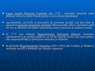 L ege a  pentru  Protecţia C opil ului   di n 1775   - perioada fanariotă când plăteam tribut la Înalta Poartă pentru a avea domni pământeni. aşezămintele, serviciile şi prestaţiile de asistenţă socială s-au dezvoltat în special în  perioada despoţilor luminaţi  (Mavrocordat, Ghica, Ipsilanti) când are loc şi abolirea servajului  (d ependenţ a  totală a ţăranului de stăpânul feudal ). în 1775 este înfiinţat  Departamentul Epitropiei Obşteşti   (instituţie administrativă de utilitate publică, un fel de consiliu local) care avea printre alte responsabilităţi şi protejarea săracilor şi orfanilor. în perioada  Regulamentelor Organice  (1831 -1832 )  din Valahia şi Moldova  asisten ţ a social ă  a dobândit un caracter organizat. 