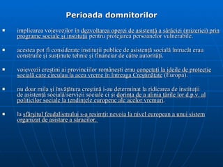 Perioada domnitorilor implicarea v oievozi lor  în  dezvoltarea operei   de asisten ţă  a s ă r ă ciei (mizeriei)   prin  programe sociale  ş i institu ţ ii  pentru   protejarea persoanelor vulnerabile . acestea  pot fi considerate instituţii publice de   asistenţă socială întrucât erau construite şi susţinute tehnic şi financiar de către   autorităţi . voievozii cre ş tini ai   provinciilor române ş ti erau  conecta ţ i la ideile de protec ţ ie social ă  care circulau   la acea vreme în întreaga  C re ş tin ă tate  (Europa).  nu doar   mila  ş i înv ăţă tura cre ş tin ă  i-au determinat la ridicarea de institu ţ ii de asisten ţă  social ă/ servicii sociale ci  ş i  dorin ţ a de a alinia  ţă rile   lor d . p . v . al politicilor sociale  la tendin ţ ele europene ale acelor vremuri . la  sfârşitul feudalismului s-a resimţit nevoia la nivel european a unui sistem organizat de asistare a săracilor.  