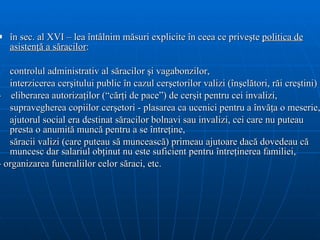 în sec. al XVI – lea întâlnim măsuri explicite în ceea ce priveşte  politica de asistenţă a săracilor :  controlul administrativ al săracilor şi vagabonzilor,  interzicerea cerşitului public în cazul cerşetorilor valizi (înşelători, răi creştini) -  eliberarea autorizaţilor (“cărţi de pace”) de cerşit pentru cei invalizi,  supravegherea copiilor cerşetori - plasarea ca ucenici pentru a învăţa o meserie,  ajutorul social era destinat săracilor bolnavi sau invalizi, cei care nu puteau presta o anumită muncă pentru a se întreţine, săracii valizi (care puteau să muncească) primeau ajutoare dacă dovedeau că muncesc dar salariul obţinut nu este suficient pentru întreţinerea familiei , - organizarea funeraliilor celor săraci, etc.  
