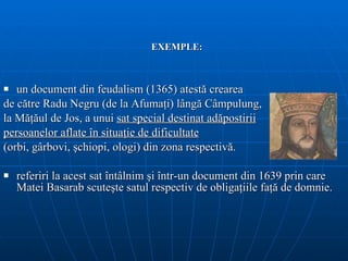 EXEMPLE: u n document din  feudalism  (1365) atestă crearea  de către Radu   Negru  (de la Afumaţi)  lângă Câmpulung , la  Măţăul de Jos, a unui  sat special destinat adăpostirii persoanelor aflate în situaţi e  de  dificultate   (orbi, gârbovi, şchiopi, ologi)  din zona respectivă.  referiri la acest sat întâlnim şi într-un document din 1639 prin care Matei Basarab scuteşte satul respectiv de obligaţiile faţă de domnie.  