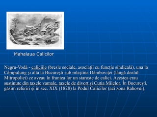 Mahalaua Calicilor Negru-Vodă  -  caliciil e  (bresle  sociale , asociaţii  cu  funcţie sindicală) , una la Câmpulung şi   alta la Bucureşti sub mlaştina Dâmboviţei  (lângă dealul Mitropoliei)  ce aveau în fruntea lor un staroste   de calici.  Acestea erau  susţinute din taxele vamale, taxele de divorţ şi  C utia  M ile lor .  În Bucureşti, găsim referiri şi în sec. XIX (1828) la Podul Calicilor (azi zona Rahovei). 