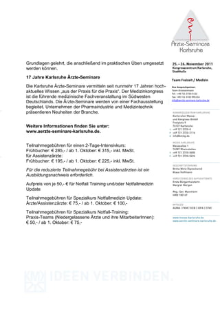 Grundlagen gelehrt, die anschließend im praktischen Üben umgesetzt
werden können.

17 Jahre Karlsruhe Ärzte-Seminare
                                                                        Team Freizeit / Medizin
Die Karlsruhe Ärzte-Seminare vermitteln seit nunmehr 17 Jahren hoch-    Ihre Ansprechpartner:
                                                                        Team Ärzteseminare
aktuelles Wissen „aus der Praxis für die Praxis“. Der Medizinkongress   Tel.: +49 721 3720-5132
ist die führende medizinische Fachveranstaltung im Südwesten            Fax: +49 721 3720-995132
                                                                        info@aerzte-seminare-karlsruhe.de
Deutschlands. Die Ärzte-Seminare werden von einer Fachausstellung
begleitet. Unternehmen der Pharmaindustrie und Medizintechnik
präsentieren Neuheiten der Branche.


Weitere Informationen finden Sie unter:
www.aerzte-seminare-karlsruhe.de.


Teilnahmegebühren für einen 2-Tage-Intensivkurs:
Frühbucher: € 285,- / ab 1. Oktober: € 315,- inkl. MwSt.
für Assistenzärzte:
Frühbucher: € 195,- / ab 1. Oktober: € 225,- inkl. MwSt.
Für die reduzierte Teilnahmegebühr bei Assistenzärzten ist ein
Ausbildungsnachweis erforderlich.

Aufpreis von je 50,- € für Notfall Training und/oder Notfallmedizin
Update
Teilnahmegebühren für Spezialkurs Notfallmedizin Update:
Ärzte/Assistenzärzte: € 75,- / ab 1. Oktober: € 100,-
Teilnahmegebühren für Spezialkurs Notfall-Training:
Praxis-Teams (Niedergelassene Ärzte und ihre MitarbeiterInnen):
€ 50,- / ab 1. Oktober: € 75,-
 