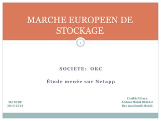 SOCIETE: OKC
Étude menée sur Netapp
1
MARCHE EUROPEEN DE
STOCKAGE
Cheikh	
  Ndiaye	
  
Abdoul	
  Mazid	
  DIALLO	
  
Ben	
  mahfoudh	
  Mahdi	
  
M2	
  NTDP	
  
2013-­‐2014	
  
 