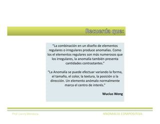 “La combinación en un diseño de elementos
                       regulares o irregulares produce anomalías. Como
                      los el elementos regulares son más numerosos que
                         los irregulares, la anomalía también presenta
                                   cantidades contrastantes.”

                      “La Anomalía se puede efectuar variando la forma,
                         el tamaño, el color, la textura, la posición o la
                        dirección. Un elemento anómalo normalmente
                                  marca el centro de interés.”

                                                           Wucius Wong




Prof. Lenny Mendoza
 