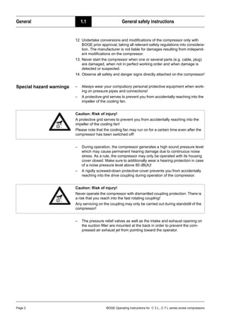 General 1.1 General safety instructions
Page 2 BOGE Operating instructions for C 3 L...C 7 L series screw compressors
12. Undertake conversions and modifications of the compressor only with
BOGE prior approval, taking all relevant safety regulations into considera-
tion. The manufacturer is not liable for damages resulting from independ-
ent modifications on the compressor.
13. Never start the compressor when one or several parts (e.g. cable, plug)
are damaged, when not in perfect working order and when damage is
detected or suspected.
14. Observe all safety and danger signs directly attached on the compressor!
Special hazard warnings – Always wear your compulsory personal protective equipment when work-
ing on pressure pipes and connections!
– A protective grid serves to prevent you from accidentally reaching into the
impeller of the cooling fan.
– During operation, the compressor generates a high sound pressure level
which may cause permanent hearing damage due to continuous noise
stress. As a rule, the compressor may only be operated with its housing
cover closed. Make sure to additionally wear a hearing protection in case
of a noise pressure level above 80 dB(A)!
– A rigidly screwed-down protective cover prevents you from accidentally
reaching into the drive coupling during operation of the compressor.
– The pressure relief valves as well as the intake and exhaust opening on
the suction filter are mounted at the back in order to prevent the com-
pressed air exhaust jet from pointing toward the operator.
Caution: Risk of injury!
A protective grid serves to prevent you from accidentally reaching into the
impeller of the cooling fan!
Please note that the cooling fan may run on for a certain time even after the
compressor has been switched off!
Caution: Risk of injury!
Never operate the compressor with dismantled coupling protection. There is
a risk that you reach into the fast rotating coupling!
Any servicing on the coupling may only be carried out during standstill of the
compressor!
 