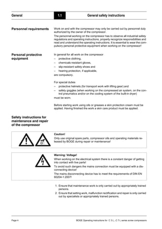 General 1.1 General safety instructions
Page 4 BOGE Operating instructions for C 3 L...C 7 L series screw compressors
Personnel requirements Work on and with the compressor may only be carried out by personnel duly
authorized by the owner of the compressor.
The personnel working on the compressor has to observe all industrial safety
regulations and operating instructions, properly recognize responsibilities and
read and understand the operating instructions. It is essential to wear the com-
pulsory personal protective equipment when working on the compressor!
Personal protective
equipment
In general for all work on the compressor
– protective clothing,
– chemicals resistant gloves,
– slip-resistant safety shoes and
– hearing protection, if applicable,
are compulsory.
For special duties
– protective helmets (for transport work with lifting gear) and
– safety goggles (when working on the compressed air system, on the con-
trol pneumatics and/or on the cooling system of the built-in dryer)
must be worn.
Before starting work using oils or greases a skin protection cream must be
applied. Having finished the work a skin care product must be applied.
Safety instructions for
maintenance and repair
of the compressor
1. Ensure that maintenance work is only carried out by appropriately trained
persons.
2. Ensure that setting work, malfunction rectification and repair is only carried
out by specialists or appropriately trained persons.
Caution!
Only use original spare parts, compressor oils and operating materials re-
leased by BOGE during repair or maintenance!
Warning: Voltage!
When working on the electrical system there is a constant danger of getting
into contact with live parts!
To avoid such dangers the mains connection must be equipped with a dis-
connecting device!
The mains disconnecting device has to meet the requirements of DIN EN
60204-1:2007!
 