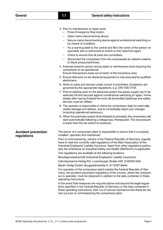 BOGE Operating instructions for C 3 L...C 7 L series screw compressors Page 5
General 1.1 General safety instructions
3. Prior to maintenance or repair work:
– Press Emergency Stop button.
– Open mains disconnecting device.
– Secure mains disconnecting device against unintentional switching on
by means of a padlock.
– Fix a warning label to the control and fill in the name of the person re-
sponsible who is authorized to switch on the maschine again.
– Check to ensure that all parts are currentless.
– Disconnect the compressor from the compressed air network (relieve
or block pressurized lines).
4. Exercise extreme caution during repair or maintenance work requiring the
compressor to be operational.
Ensure that persons keep out of reach of the hazardous area.
5. Ensure that work on the electrical equipment is only executed by qualified
electricians.
6. Work on parts and devices under current is prohibited. Exceptions are
governed by the appropriate regulations, e.g. DIN VDE 0105.
7. Prior to starting work on the electrical system the power supply has to be
switched off and secured against unintentional switching on again. Imme-
diately after having finished the work all dismantled claddings and safety
devices must be refitted.
8. The operator is responsible to check the compressor daily for externally
visible damage and defects, and to immediately report any changes
(including operational behaviour).
9. When the automatic restart (Auto-Restart) is activated, the compressor will
start automatically following a voltage loss. Prerequisite: The net pressure
is lower than the set switch-on pressure.
Accident prevention
regulations
The owner of a compressor plant is responsible to ensure that it is properly
installed, operated and maintained.
Prior to commissioning, owners in the Federal Republic of Germany urgently
have to read the currently valid regulations of the Main Association of the
Industrial Employers' Liability Insurance. Apart from other regulations particu-
larly the Ordinance on Industrial Safety and Health (BetrSichV) is applicable.
The regulations are available at the following locations:
Berufsgenossenschaft (Industrial Employers' Liability Insurance)
Carl-Heymanns-Verlag KG, Luxemburger Straße 449, D-50939 Köln
Beuth Verlag GmbH, Burggrafenstraße 6, D-10787 Berlin
For operation of the compressor plant outside the Federal Republic of Ger-
many, the accident prevention regulations of the country, where the compres-
sor is operated, must be observed in addition to the data contained in these
operating instructions.
In the event that measures are required above and beyond the legal regula-
tions specified in the Federal Republic of Germany or the data contained in
these operating instructions, then it is of utmost importance that these be car-
ried out prior to commissioning the compressor plant.
 