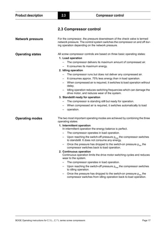 BOGE Operating instructions for C 3 L...C 7 L series screw compressors Page 17
Product description 2.3 Compressor control
2.3 Compressor control
Network pressure For the compressor, the pressure downstream of the check valve is termed
network pressure. The control system switches the compressor on and off dur-
ing operation depending on the network pressure.
Operating states All screw compressor controls are based on three basic operating states:
1. Load operation
– The compressor delivers its maximum amount of compressed air.
– It consumes its maximum energy.
2. Idling operation
– The compressor runs but does not deliver any compressed air.
– It consumes approx. 75% less energy than in load operation.
– When compressed air is required, it switches to load operation without
delay.
– Idling operation reduces switching frequencies which can damage the
drive motor, and reduces wear of the system.
3. Standstill ready for operation
– The compressor is standing still but ready for operation.
– When compressed air is required, it switches automatically to load
– operation.
Operating modes The two most important operating modes are achieved by combining the three
operating states:
1. Intermittent operation
In intermittent operation the energy balance is perfect.
– The compressor operates in load operation.
– Upon reaching the switch-off pressure pmax the compressor switches
to standstill. It does not consume any energy.
– Once the pressure has dropped to the switch-on pressure pmin the
compressor switches back to load operation.
2. Continuous operation
Continuous operation limits the drive motor switching cycles and reduces
wear to the system.
– The compressor operates in load operation.
– Upon reaching the switch-off pressure pmax the compressor switches
to idling operation.
– Once the pressure has dropped to the switch-on pressure pmin the
compressor switches from idling operation back to load operation.
 
