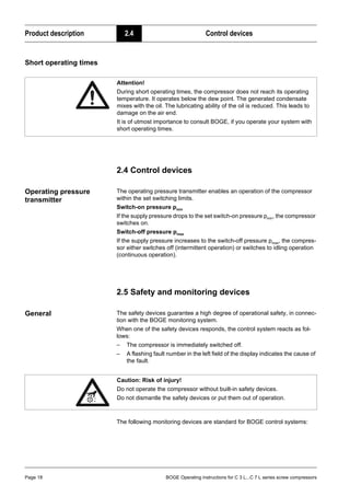 Product description 2.4 Control devices
Page 18 BOGE Operating instructions for C 3 L...C 7 L series screw compressors
Short operating times
2.4 Control devices
Operating pressure
transmitter
The operating pressure transmitter enables an operation of the compressor
within the set switching limits.
Switch-on pressure pmin
If the supply pressure drops to the set switch-on pressure pmin, the compressor
switches on.
Switch-off pressure pmax
If the supply pressure increases to the switch-off pressure pmax, the compres-
sor either switches off (intermittent operation) or switches to idling operation
(continuous operation).
2.5 Safety and monitoring devices
General The safety devices guarantee a high degree of operational safety, in connec-
tion with the BOGE monitoring system.
When one of the safety devices responds, the control system reacts as fol-
lows:
– The compressor is immediately switched off.
– A flashing fault number in the left field of the display indicates the cause of
the fault.
The following monitoring devices are standard for BOGE control systems:
Attention!
During short operating times, the compressor does not reach its operating
temperature. It operates below the dew point. The generated condensate
mixes with the oil. The lubricating ability of the oil is reduced. This leads to
damage on the air end.
It is of utmost importance to consult BOGE, if you operate your system with
short operating times.
Caution: Risk of injury!
Do not operate the compressor without built-in safety devices.
Do not dismantle the safety devices or put them out of operation.
 
