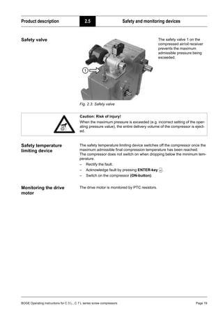 BOGE Operating instructions for C 3 L...C 7 L series screw compressors Page 19
Product description 2.5 Safety and monitoring devices
Safety valve
Fig. 2.3: Safety valve
Safety temperature
limiting device
The safety temperature limiting device switches off the compressor once the
maximum admissible final compression temperature has been reached.
The compressor does not switch on when dropping below the minimum tem-
perature.
– Rectify the fault.
– Acknowledge fault by pressing ENTER-key .
– Switch on the compressor (ON-button).
Monitoring the drive
motor
The drive motor is monitored by PTC resistors.
The safety valve 1 on the
compressed air/oil receiver
prevents the maximum
admissible pressure being
exceeded.
Caution: Risk of injury!
When the maximum pressure is exceeded (e.g. incorrect setting of the oper-
ating pressure value), the entire delivery volume of the compressor is eject-
ed.
 