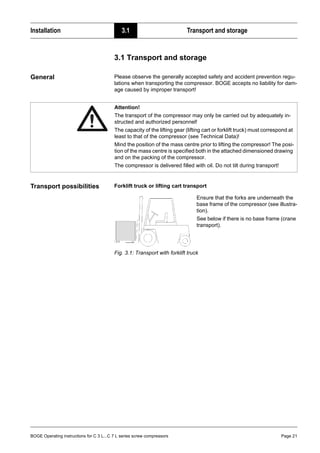 BOGE Operating instructions for C 3 L...C 7 L series screw compressors Page 21
Installation 3.1 Transport and storage
Part 3: Installation 3.1 Transport and storage
General Please observe the generally accepted safety and accident prevention regu-
lations when transporting the compressor. BOGE accepts no liability for dam-
age caused by improper transport!
Transport possibilities Forklift truck or lifting cart transport
Fig. 3.1: Transport with forklift truck
Attention!
The transport of the compressor may only be carried out by adequately in-
structed and authorized personnel!
The capacity of the lifting gear (lifting cart or forklift truck) must correspond at
least to that of the compressor (see Technical Data)!
Mind the position of the mass centre prior to lifting the compressor! The posi-
tion of the mass centre is specified both in the attached dimensioned drawing
and on the packing of the compressor.
The compressor is delivered filled with oil. Do not tilt during transport!
Ensure that the forks are underneath the
base frame of the compressor (see illustra-
tion).
See below if there is no base frame (crane
transport).
 