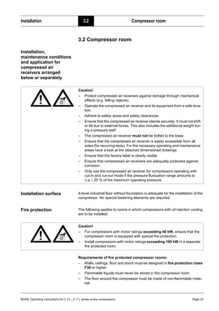 BOGE Operating instructions for C 3 L...C 7 L series screw compressors Page 23
Installation 3.2 Compressor room
3.2 Compressor room
Installation,
maintenance conditions
and application for
compressed air
receivers arranged
below or separately
Installation surface A level industrial floor without foundation is adequate for the installation of the
compressor. No special fastening elements are required.
Fire protection The following applies to rooms in which compressors with oil injection cooling
are to be installed:
Requirements of fire protected compressor rooms:
– Walls, ceilings, floor and doors must be designed in fire protection class
F30 or higher.
– Flammable liquids must never be stored in the compressor room.
– The floor around the compressor must be made of non-flammable mate-
rial.
Caution!
– Protect compressed air receivers against damage through mechanical
effects (e.g. falling objects).
– Operate the compressed air receiver and its equipment from a safe loca-
tion.
– Adhere to safety areas and safety clearances.
– Ensure that the compressed air receiver stands securely. It must not shift
or tilt due to external forces. This also includes the additional weight dur-
ing a pressure test!
– The compressed air receiver must not be bolted to the base.
– Ensure that the compressed air receiver is easily accessible from all
sides (for recurring tests). For the necessary operating and maintenance
areas have a look at the attached dimensioned drawings.
– Ensure that the factory label is clearly visible.
– Ensure that compressed air receivers are adequatly protected against
corrosion.
– Only use the compressed air receiver for compressors operating with
cut-in and cut-out mode if the pressure fluctuation range amounts to
∆ p ≤ 20 % of the maximum operating pressure.
Caution!
– For compressors with motor ratings exceeding 40 kW, ensure that the
compressor room is equipped with special fire protection.
– Install compressors with motor ratings exceeding 100 kW in a separate
fire protected room.
 