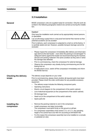 Installation 3.3 Installation
Page 26 BOGE Operating instructions for C 3 L...C 7 L series screw compressors
3.3 Installation
General BOGE compressor units are supplied ready for connection. Only the work de-
scribed in the following paragraphs needs to be carried out during the installa-
tion.
– Please inspect the compressor immediately after delivery and direct dam-
age claims to the last haulier – even when the packing is not damaged! To
safeguard claims against the haulier we recommend leaving the machine,
devices and packing material in the same condition as they were in when
the damage was detected.
– Prior to commissioning, check the compressor for external damage.
– Observe the compressor very closely during commissioning and the fol-
lowing trial run.
– If malfunctions occur, switch off the compressor immediately and inform
the BOGE-Service.
Checking the delivery
scope
The delivery scope depends on your order.
Prior to commissioning, please check whether all required parts have been
provided. Please check the order confirmation for any possible accessory
equipment.
– The delivery scope includes the following component parts:
– Operating instructions
– Electric circuit diagram (in the compartment of the switch cabinet)
– List of electrical equipment (in the compartment of the switch cabinet)
– Oil drainage hose
– Head nut (in the compartment of the switch cabinet)
– Spare parts list
Installing the
compressor
– Remove the packing material on and in the compressor.
– Install compressor and align horizontally.
The compressor must stand firmly on the ground on all feet.
– For compressor assemblies of the series C 3 L to C 7 L the operating
height of he control has to be 400 mm according to EN 60204 400.
– For this reason the compressor assembly has to be installed on a console
or pedestal (on site).
Caution!
Only have the installation work carried out by appropriately trained persons
or specialists.
Lay out all energy supply lines in a trip-proof and barrier-free manner so that
potential accidents can be avoided!
Prior to delivery, each compressor is subjected to a trail run at the factory. It
is carefully tested and set. However, possible transport damage cannot be
excluded.
 