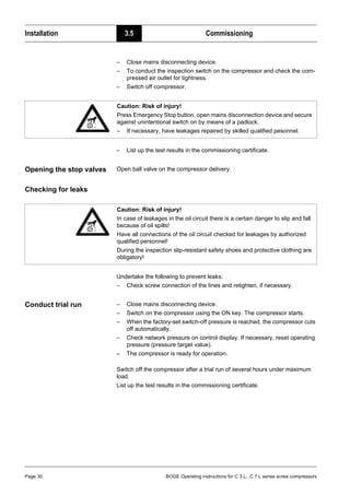 Installation 3.5 Commissioning
Page 30 BOGE Operating instructions for C 3 L...C 7 L series screw compressors
– Close mains disconnecting device.
– To conduct the inspection switch on the compressor and check the com-
pressed air outlet for tightness.
– Switch off compressor.
– List up the test results in the commissioning certificate.
Opening the stop valves Open ball valve on the compressor delivery.
Checking for leaks
Undertake the following to prevent leaks:
– Check screw connection of the lines and retighten, if necessary.
Conduct trial run – Close mains disconnecting device.
– Switch on the compressor using the ON key. The compressor starts.
– When the factory-set switch-off pressure is reached, the compressor cuts
off automatically.
– Check network pressure on control display. If necessary, reset operating
pressure (pressure target value).
– The compressor is ready for operation.
Switch off the compressor after a trial run of several hours under maximum
load.
List up the test results in the commissioning certificate.
Caution: Risk of injury!
Press Emergency Stop button, open mains disconnection device and secure
against unintentional switch on by means of a padlock.
– If necessary, have leakages repaired by skilled qualified pesonnel.
Caution: Risk of injury!
In case of leakages in the oil circuit there is a certain danger to slip and fall
because of oil spills!
Have all connections of the oil circuit checked for leakages by authorized
qualified personnel!
During the inspection slip-resistant safety shoes and protective clothing are
obligatory!
 