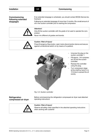 BOGE Operating instructions for C 3 L...C 7 L series screw compressors Page 31
Installation 3.5 Commissioning
Commissioning
following extended
stoppages
If an extended stoppage is scheduled, you should contact BOGE-Service be-
forehand.
Following an extended stoppage of more than 2 months, fill a small amount of
oil in the suction controller prior to starting the compressor.
Fig. 3.3: Suction controller
Refrigeration
compressed air dryer
Before commissioning the refrigeration compressed air dryer read attached
operating instructions.
Attention!
Only fill the suction controller with the grade of oil used to operate the com-
pressor.
Never mix different oil grades and brands.
Caution: Risk of injury!
Press Emergency Stop button, open mains disconnection device and secure
against unintentional switch on by means of a padlock.
– Unscrew the plug on the
suction controller 1.
– Fill approx. 1/4 l compres-
sor oil into the suction
controller.
– Reclose the controller
using the plug.
– Turn compressor stage
at the shaft by hand 5- to
10 times to spread the oil
evenly.
Caution: Risk of injury!
Observe all safety notes specified in the attached operating instructions
when working with coolants!
 