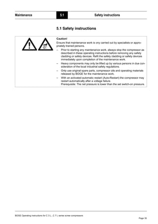 BOGE Operating instructions for C 3 L...C 7 L series screw compressors
Page 35
Maintenance 5.1 Safety instructions
Part 5: Maintenance 5.1 Safety instructions
Caution!
Ensure that maintenance work is ony carried out by specialists or appro-
priately trained persons.
– Prior to starting any maintenance work, always stop the compressor as
described in these operating instructions before removing any safety
cladding or safety devices. Refit the safety cladding or safety devices
immediately upon completion of the maintenance work.
– Heavy components may only be lifted up by various persons in due con-
sideration of the local industrial safety regulations.
– Only use original spare parts, compressor oils and operating materials
released by BOGE for the maintenance work.
– With an activated automatic restart (Auto-Restart) the compressor may
restart automatically after a voltage failure.
Prerequisite: The net pressure is lower than the set switch-on pressure.
 
