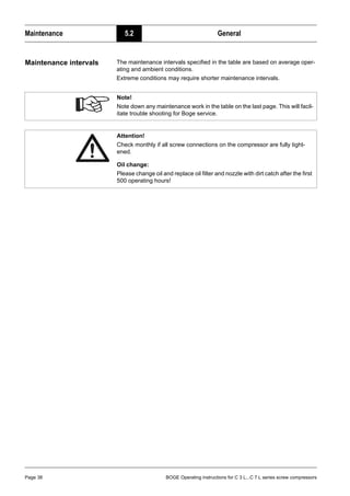 Maintenance 5.2 General
Page 38 BOGE Operating instructions for C 3 L...C 7 L series screw compressors
Maintenance intervals The maintenance intervals specified in the table are based on average oper-
ating and ambient conditions.
Extreme conditions may require shorter maintenance intervals.
Note!
Note down any maintenance work in the table on the last page. This will facil-
itate trouble shooting for Boge service.
Attention!
Check monthly if all screw connections on the compressor are fully tight-
ened.
Oil change:
Please change oil and replace oil filter and nozzle with dirt catch after the first
500 operating hours!
 