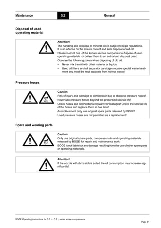 BOGE Operating instructions for C 3 L...C 7 L series screw compressors
Page 41
Maintenance 5.2 General
Disposal of used
operating material
Pressure hoses
Spare and wearing parts
Attention!
The handling and disposal of mineral oils is subject to legal regulations.
It is an offense not to ensure correct and safe disposal of old oil!
Please instruct one of the known service companies to dispose of used
operating materials or deliver them to an authorized disposal point.
Observe the following points when disposing of old oil:
– Never mix the oil with other material or liquids.
– Used oil filters and oil separator cartridges require special waste treat-
ment and must be kept separate from normal waste!
Caution!
Risk of injury and damage to compressor due to obsolete pressure hoses!
Never use pressure hoses beyond the prescribed service life!
Check hoses and connections regularly for leakages! Check the service life
of the hoses and replace them in due time!
As replacement only use original spare parts released by BOGE!
Used pressure hoses are not permitted as a replacement!
Caution!
Only use original spare parts, compressor oils and operating materials
released by BOGE for repair and maintenance work.
BOGE is not liable for any damage resulting from the use of other spare parts
or operating materials.
Attention!
If the nozzle with dirt catch is soiled the oil consumption may increase sig-
nificantly!
 