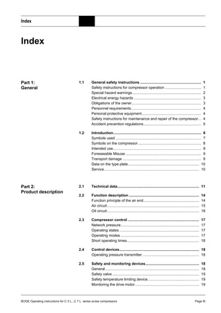 BOGE Operating instructions for C 3 L...C 7 L series screw compressors Page III
Index
Index
Part 1:
General
1.1 General safety instructions ........................................................... 1
Safety instructions for compressor operation ................................... 1
Special hazard warnings................................................................... 2
Electrical energy hazards ................................................................. 3
Obligations of the owner................................................................... 3
Personnel requirements.................................................................... 4
Personal protective equipment ......................................................... 4
Safety instructions for maintenance and repair of the compressor... 4
Accident prevention regulations........................................................ 5
1.2 Introduction..................................................................................... 6
Symbols used ................................................................................... 7
Symbols on the compressor ............................................................. 8
Intended use..................................................................................... 9
Foreseeable Misuse ......................................................................... 9
Transport damage ............................................................................ 9
Data on the type plate..................................................................... 10
Service............................................................................................ 10
Part 2:
Product description
2.1 Technical data............................................................................... 11
2.2 Function description .................................................................... 14
Function principle of the air end...................................................... 14
Air circuit......................................................................................... 15
Oil circuit......................................................................................... 16
2.3 Compressor control ..................................................................... 17
Network pressure............................................................................ 17
Operating states ............................................................................. 17
Operating modes ............................................................................ 17
Short operating times...................................................................... 18
2.4 Control devices............................................................................. 18
Operating pressure transmitter....................................................... 18
2.5 Safety and monitoring devices.................................................... 18
General........................................................................................... 18
Safety valve .................................................................................... 19
Safety temperature limiting device.................................................. 19
Monitoring the drive motor.............................................................. 19
 