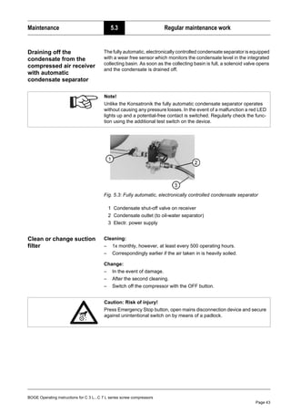BOGE Operating instructions for C 3 L...C 7 L series screw compressors
Page 43
Maintenance 5.3 Regular maintenance work
Draining off the
condensate from the
compressed air receiver
with automatic
condensate separator
The fully automatic, electronically controlled condensate separator is equipped
with a wear free sensor which monitors the condensate level in the integrated
collecting basin. As soon as the collecting basin is full, a solenoid valve opens
and the condensate is drained off.
Fig. 5.3: Fully automatic, electronically controlled condensate separator
1 Condensate shut-off valve on receiver
2 Condensate outlet (to oil-water separator)
3 Electr. power supply
Clean or change suction
filter
Cleaning:
– 1x monthly, however, at least every 500 operating hours.
– Correspondingly earlier if the air taken in is heavily soiled.
Change:
– In the event of damage.
– After the second cleaning.
– Switch off the compressor with the OFF button.
Note!
Unlike the Konsatronik the fully automatic condensate separator operates
without causing any pressure losses. In the event of a malfunction a red LED
lights up and a potential-free contact is switched. Regularly check the func-
tion using the additional test switch on the device.
Caution: Risk of injury!
Press Emergency Stop button, open mains disconnection device and secure
against unintentional switch on by means of a padlock.
 