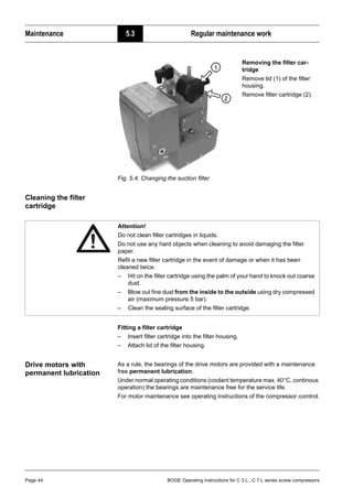 Maintenance 5.3 Regular maintenance work
Page 44 BOGE Operating instructions for C 3 L...C 7 L series screw compressors
Fig. 5.4: Changing the suction filter
Cleaning the filter
cartridge
Fitting a filter cartridge
– Insert filter cartridge into the filter housing.
– Attach lid of the filter housing.
Drive motors with
permanent lubrication
As a rule, the bearings of the drive motors are provided with a maintenance
free permanent lubrication.
Under normal operating conditions (coolant temperature max. 40°C, continous
operation) the bearings are maintenance free for the service life.
For motor maintenance see operating instructions of the compressor comtrol.
Removing the filter car-
tridge
Remove lid (1) of the filter
housing.
Remove filter cartridge (2).
Attention!
Do not clean filter cartridges in liquids.
Do not use any hard objects when cleaning to avoid damaging the filter
paper.
Refit a new filter cartridge in the event of damage or when it has been
cleaned twice.
– Hit on the filter cartridge using the palm of your hand to knock out coarse
dust.
– Blow out fine dust from the inside to the outside using dry compressed
air (maximum pressure 5 bar).
– Clean the sealing surface of the filter cartridge.
 