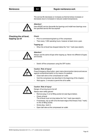 BOGE Operating instructions for C 3 L...C 7 L series screw compressors
Page 45
Maintenance 5.3 Regular maintenance work
The service life decreases or increases as thermal stress increases or
decreases (due to increased or reduced coolant temperature).
Checking the oil level,
topping up oil
Check:
– Prior to commissioning/start-up of the compressor.
– Then every 1.000 operating hours, however at least once a year.
Topping up:
– When the oil level has dropped below the "min." mark (see sketch).
– Switch off the compressor using the OFF button.
Attention!
Have BOGE service dismantle the bearings and install new bearings once
the specified service life has expired!
Attention!
Always use the same oil type when topping up. Never mix different oil types
and brands.
Caution: Risk of injury!
Press Emergency Stop button, open mains disconnection device and secure
against unintentional switch on by means of a padlock.
– Close ball valve at the compressed air outlet.
– Vent the compressor (as described in the beginning of the chapter).
– Wait approx. 3 minutes to permit the oil to settle.
Caution: Risk of injury!
Danger of burning due to hot oil!
Always wear safety gloves!
– Remove plug (1) of oil filling socket (2) (see figure below).
– Check oil level.
The oil level must not drop below the "min." mark (see sketch).
– If necessary, top up with oil to the lower edge of the thread ("max." mark)
on the oil filling socket.
– Screw plug ‚ back in.
– Open ball valve at the compressed air outlet.
 